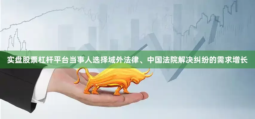 实盘股票杠杆平台当事人选择域外法律、中国法院解决纠纷的需求增长